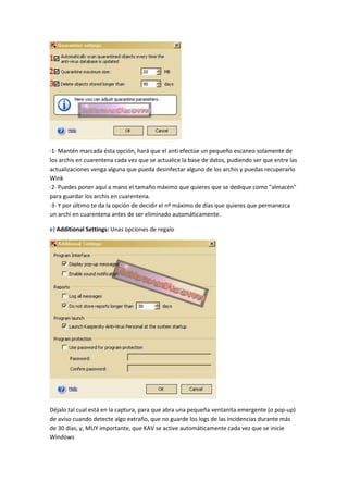 ·1· Mantén marcada ésta opción, hará que el anti efectúe un pequeño escaneo solamente de
los archis en cuarentena cada vez que se actualice la base de datos, pudiendo ser que entre las
actualizaciones venga alguna que pueda desinfectar alguno de los archis y puedas recuperarlo
Wink
·2· Puedes poner aquí a mano el tamaño máximo que quieres que se dedique como "almacén"
para guardar los archis en cuarentena.
·3· Y por último te da la opción de decidir el nº máximo de días que quieres que permanezca
un archi en cuarentena antes de ser eliminado automáticamente.
e) Additional Settings: Unas opciones de regalo
Déjalo tal cual está en la captura, para que abra una pequeña ventanita emergente (o pop-up)
de aviso cuando detecte algo extraño, que no guarde los logs de las incidencias durante más
de 30 días, y, MUY importante, que KAV se active automáticamente cada vez que se inicie
Windows
 