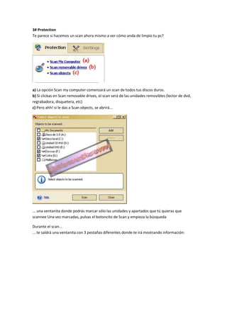 3# Protection
Te parece si hacemos un scan ahora mismo a ver cómo anda de limpio tu pc?
a) La opción Scan my computer comenzará un scan de todos tus discos duros.
b) Si clickas en Scan removable drives, el scan será de las unidades removibles (lector de dvd,
regrabadora, disquetera, etc)
c) Pero ahh! si le das a Scan objects, se abrirá...
... una ventanita donde podrás marcar sólo las unidades y apartados que tú quieras que
scannee Una vez marcadas, pulsas el botoncito de Scan y empieza la búsqueda
Durante el scan...
... te saldrá una ventanita con 3 pestañas diferentes donde te irá mostrando información:
 