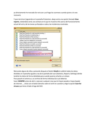 yo directamente he marcado Do not scan y así hago los scanneos cuando quiero o lo veo
necesario
Y para terminar (siguiendo en la pestaña Protection, abajo verás una opción llamada View
reports, clickándola verás una ventana en la que te muestra info acerca del funcionamiento
actual del anti y de las tareas ya llevadas a cabo y las incidencias mostradas
Marcando alguna de ellas y pulsando después el botón Details te saldrán todos los datos
divididos en 3 pestañas iguales a las de la pantalla del scan (Statistics, Report y Settings) dónde
tendrás los datos de forma detallada para cuando quieras echarles un vistazo
Para pasarle el antivirus a un archivo de forma individual (lo cual deberías
hacer SIEMPRE antes de abrir o ejecutar cualquier cosa que te hayan pasado o hayas bajado
de internet... , clicka con el botón derecho sobre el archi en cuestión y elige la opción Scan for
viruses que tiene al lado el logo del KAV.
 