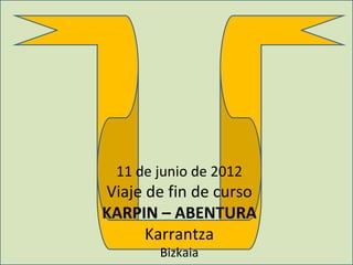 11 de junio de 2012
Viaje de fin de curso
KARPIN – ABENTURA
      Karrantza
       Bizkaia
 