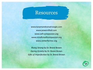27
Resources
www.karpmandramatriangle.com	
www.poweroWed.com	
www.self-compassion.org	
www.mindfulselfcompassion.org	
www.centerformsc.org	
Rising	Strong	by	Dr.	Brené	Brown	
Daring	Greatly	by	Dr.	Brené	Brown	
GiHs	of	Imperfec;on	by	Dr.	Brené	Brown	
 