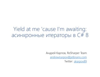 Yield at me 'cause I'm awaiting:
асинхронные итераторы в C# 8
Андрей Карпов, ReSharper Team
andrew.karpov@jetbrains.com
Twitter: akarpov89
 