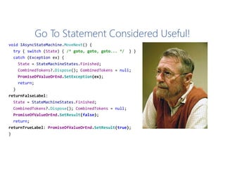 Go To Statement Considered Useful!
void IAsyncStateMachine.MoveNext() {
try { switch (State) { /* goto, goto, goto... */ } }
catch (Exception ex) {
State = StateMachineStates.Finished;
CombinedTokens?.Dispose(); CombinedTokens = null;
PromiseOfValueOrEnd.SetException(ex);
return;
}
returnFalseLabel:
State = StateMachineStates.Finished;
CombinedTokens?.Dispose(); CombinedTokens = null;
PromiseOfValueOrEnd.SetResult(false);
return;
returnTrueLabel: PromiseOfValueOrEnd.SetResult(true);
}
 