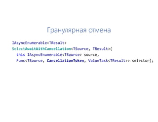 Гранулярная отмена
IAsyncEnumerable<TResult>
SelectAwaitWithCancellation<TSource, TResult>(
this IAsyncEnumerable<TSource> source,
Func<TSource, CancellationToken, ValueTask<TResult>> selector);
 