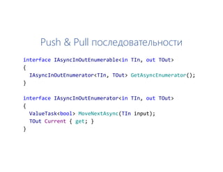 Push & Pull последовательности
interface IAsyncInOutEnumerable<in TIn, out TOut>
{
IAsyncInOutEnumerator<TIn, TOut> GetAsyncEnumerator();
}
interface IAsyncInOutEnumerator<in TIn, out TOut>
{
ValueTask<bool> MoveNextAsync(TIn input);
TOut Current { get; }
}
 