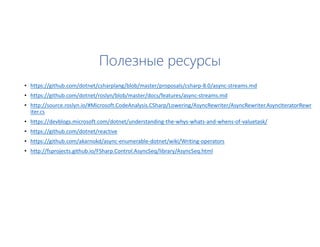Полезные ресурсы
• https://github.com/dotnet/csharplang/blob/master/proposals/csharp-8.0/async-streams.md
• https://github.com/dotnet/roslyn/blob/master/docs/features/async-streams.md
• http://source.roslyn.io/#Microsoft.CodeAnalysis.CSharp/Lowering/AsyncRewriter/AsyncRewriter.AsyncIteratorRewr
iter.cs
• https://devblogs.microsoft.com/dotnet/understanding-the-whys-whats-and-whens-of-valuetask/
• https://github.com/dotnet/reactive
• https://github.com/akarnokd/async-enumerable-dotnet/wiki/Writing-operators
• http://fsprojects.github.io/FSharp.Control.AsyncSeq/library/AsyncSeq.html
 