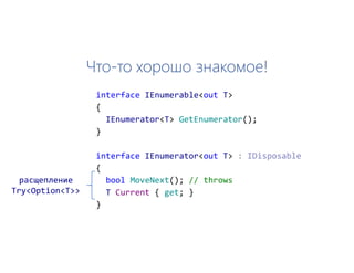 Что-то хорошо знакомое!
interface IEnumerable<out T>
{
IEnumerator<T> GetEnumerator();
}
interface IEnumerator<out T>
{
bool MoveNext(); // throws
T Current { get; }
}
расщепление
Try<Option<T>>
 