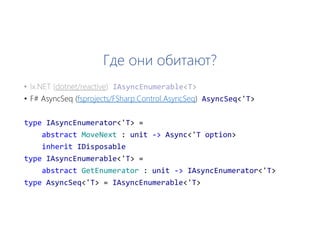 Где они обитают?
• F# AsyncSeq (fsprojects/FSharp.Control.AsyncSeq) AsyncSeq<'T>
type IAsyncEnumerator<'T> =
abstract MoveNext : unit -> Async<'T option>
inherit IDisposable
type IAsyncEnumerable<'T> =
abstract GetEnumerator : unit -> IAsyncEnumerator<'T>
type AsyncSeq<'T> = IAsyncEnumerable<'T>
 