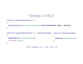 Теперь и в BCL!
interface IAsyncEnumerable<out T>
{
IAsyncEnumerator<T> GetAsyncEnumerator(CancellationToken token = default);
}
interface IAsyncEnumerator<out T> : IAsyncDisposable
{
ValueTask<bool> MoveNextAsync();
T Current { get; }
}
interface IAsyncDisposable
{
ValueTask DisposeAsync();
}
*.NET Standard 2.1, .NET Core 3.0
 