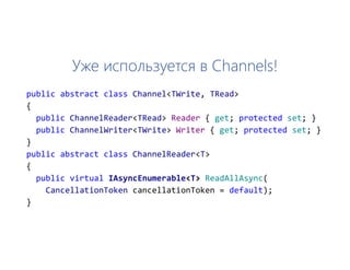 Уже используется в Channels!
public abstract class Channel<TWrite, TRead>
{
public ChannelReader<TRead> Reader { get; protected set; }
public ChannelWriter<TWrite> Writer { get; protected set; }
}
public abstract class ChannelReader<T>
{
public virtual IAsyncEnumerable<T> ReadAllAsync(
CancellationToken cancellationToken = default);
}
 