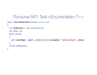 Попытка №1: Task<IEnumerable<T>>
async Task<IEnumerable<Issue>> GetIssues()
{
var allResults = new List<Issue>();
var skip = 0;
while (true)
{
var issuesPage = await _client.GetAsync(assignee: "andrew.karpov", skip);
}
return allResults;
}
 