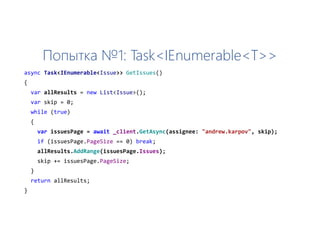 Попытка №1: Task<IEnumerable<T>>
async Task<IEnumerable<Issue>> GetIssues()
{
var allResults = new List<Issue>();
var skip = 0;
while (true)
{
var issuesPage = await _client.GetAsync(assignee: "andrew.karpov", skip);
if (issuesPage.PageSize == 0) break;
allResults.AddRange(issuesPage.Issues);
skip += issuesPage.PageSize;
}
return allResults;
}
 