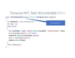 Попытка №1: Task<IEnumerable<T>>
async Task<IEnumerable<Issue>> GetIssues(IProgress<int> progress)
{
var allResults = new List<Issue>();
var skip = 0;
while (true)
{
var issuesPage = await _client.GetAsync(assignee: "andrew.karpov", skip);
if (issuesPage.PageSize == 0) break;
allResults.AddRange(issuesPage.Issues);
skip += issuesPage.PageSize;
progress.Report(skip);
}
return allResults;
}
Громоздкий тип
 
