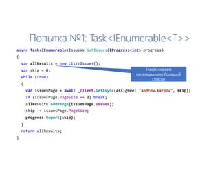 Попытка №1: Task<IEnumerable<T>>
async Task<IEnumerable<Issue>> GetIssues(IProgress<int> progress)
{
var allResults = new List<Issue>();
var skip = 0;
while (true)
{
var issuesPage = await _client.GetAsync(assignee: "andrew.karpov", skip);
if (issuesPage.PageSize == 0) break;
allResults.AddRange(issuesPage.Issues);
skip += issuesPage.PageSize;
progress.Report(skip);
}
return allResults;
}
Накапливаем
потенциально большой
список
 