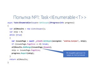 Попытка №1: Task<IEnumerable<T>>
async Task<IEnumerable<Issue>> GetIssues(IProgress<int> progress)
{
var allResults = new List<Issue>();
var skip = 0;
while (true)
{
var issuesPage = await _client.GetAsync(assignee: "andrew.karpov", skip);
if (issuesPage.PageSize == 0) break;
allResults.AddRange(issuesPage.Issues);
skip += issuesPage.PageSize;
progress.Report(skip);
}
return allResults;
}
Не выдаём данные по
мере их поступления
 