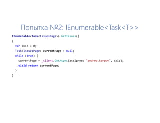Попытка №2: IEnumerable<Task<T>>
IEnumerable<Task<IssuesPage>> GetIssues()
{
var skip = 0;
Task<IssuesPage> currentPage = null;
while (true) {
currentPage = _client.GetAsync(assignee: "andrew.karpov", skip);
yield return currentPage;
}
}
 