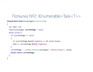 Попытка №2: IEnumerable<Task<T>>
IEnumerable<Task<IssuesPage>> GetIssues()
{
var skip = 0;
Task<IssuesPage> currentPage = null;
while (true) {
if (currentPage != null)
{
if (currentPage.Result.PageSize == 0) yield break;
skip += currentPage.Result.PageSize;
}
currentPage = _client.GetAsync(assignee: "andrew.karpov", skip);
yield return currentPage;
}
}
 