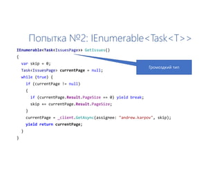 Попытка №2: IEnumerable<Task<T>>
IEnumerable<Task<IssuesPage>> GetIssues()
{
var skip = 0;
Task<IssuesPage> currentPage = null;
while (true) {
if (currentPage != null)
{
if (currentPage.Result.PageSize == 0) yield break;
skip += currentPage.Result.PageSize;
}
currentPage = _client.GetAsync(assignee: "andrew.karpov", skip);
yield return currentPage;
}
}
Громоздкий тип
 