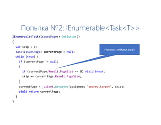 Попытка №2: IEnumerable<Task<T>>
IEnumerable<Task<IssuesPage>> GetIssues()
{
var skip = 0;
Task<IssuesPage> currentPage = null;
while (true) {
if (currentPage != null)
{
if (currentPage.Result.PageSize == 0) yield break;
skip += currentPage.Result.PageSize;
}
currentPage = _client.GetAsync(assignee: "andrew.karpov", skip);
yield return currentPage;
}
}
Неявно требуем await
 