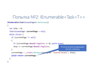Попытка №2: IEnumerable<Task<T>>
IEnumerable<Task<IssuesPage>> GetIssues()
{
var skip = 0;
Task<IssuesPage> currentPage = null;
while (true) {
if (currentPage != null)
{
if (currentPage.Result.PageSize == 0) yield break;
skip += currentPage.Result.PageSize;
}
currentPage = _client.GetAsync(assignee: "andrew.karpov", skip);
yield return currentPage;
}
}
В конце всегда возвращаем
пустую страницу
 