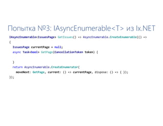 Попытка №3: IAsyncEnumerable<T> из Ix.NET
IAsyncEnumerable<IssuesPage> GetIssues() => AsyncEnumerable.CreateEnumerable(() =>
{
IssuesPage currentPage = null;
async Task<bool> GetPage(CancellationToken token) {
}
return AsyncEnumerable.CreateEnumerator(
moveNext: GetPage, current: () => currentPage, dispose: () => { });
});
 