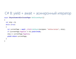 C# 8: yield + await = асинхронный итератор
async IAsyncEnumerable<IssuesPage> GetIssuesAsync()
{
var skip = 0;
while (true)
{
var currentPage = await _client.GetAsync(assignee: "andrew.karpov", skip);
if (currentPage.PageSize == 0) yield break;
skip += currentPage.PageSize;
yield return currentPage;
}
}
 