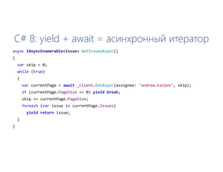 C# 8: yield + await = асинхронный итератор
async IAsyncEnumerable<Issue> GetIssuesAsync()
{
var skip = 0;
while (true)
{
var currentPage = await _client.GetAsync(assignee: "andrew.karpov", skip);
if (currentPage.PageSize == 0) yield break;
skip += currentPage.PageSize;
foreach (var issue in currentPage.Issues)
yield return issue;
}
}
 