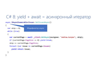 C# 8: yield + await = асинхронный итератор
async IAsyncEnumerable<Issue> GetIssuesAsync()
{
var skip = 0;
while (true)
{
var currentPage = await _client.GetAsync(assignee: "andrew.karpov", skip);
if (currentPage.PageSize == 0) yield break;
skip += currentPage.PageSize;
foreach (var issue in currentPage.Issues)
yield return issue;
}
}
Модификатор async
 