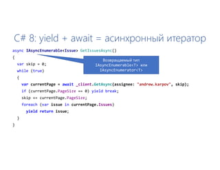C# 8: yield + await = асинхронный итератор
async IAsyncEnumerable<Issue> GetIssuesAsync()
{
var skip = 0;
while (true)
{
var currentPage = await _client.GetAsync(assignee: "andrew.karpov", skip);
if (currentPage.PageSize == 0) yield break;
skip += currentPage.PageSize;
foreach (var issue in currentPage.Issues)
yield return issue;
}
}
Возвращаемый тип
IAsyncEnumerable<T> или
IAsyncEnumerator<T>
 
