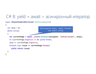 C# 8: yield + await = асинхронный итератор
async IAsyncEnumerable<Issue> GetIssuesAsync()
{
var skip = 0;
while (true)
{
var currentPage = await _client.GetAsync(assignee: "andrew.karpov", skip);
if (currentPage.PageSize == 0) yield break;
skip += currentPage.PageSize;
foreach (var issue in currentPage.Issues)
yield return issue;
}
}
Используется await, await foreach
или await using
 