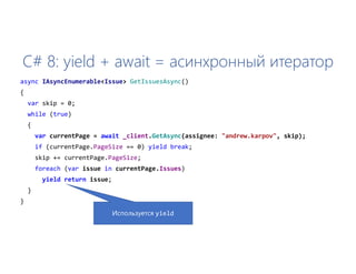 C# 8: yield + await = асинхронный итератор
async IAsyncEnumerable<Issue> GetIssuesAsync()
{
var skip = 0;
while (true)
{
var currentPage = await _client.GetAsync(assignee: "andrew.karpov", skip);
if (currentPage.PageSize == 0) yield break;
skip += currentPage.PageSize;
foreach (var issue in currentPage.Issues)
yield return issue;
}
}
Используется yield
 
