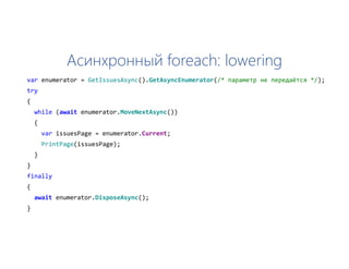 Асинхронный foreach: lowering
var enumerator = GetIssuesAsync().GetAsyncEnumerator(/* параметр не передаётся */);
try
{
while (await enumerator.MoveNextAsync())
{
var issuesPage = enumerator.Current;
PrintPage(issuesPage);
}
}
finally
{
await enumerator.DisposeAsync();
}
 