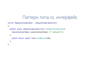 Паттерн типа vs. интерфейс
struct MyAsyncEnumerable : IAsyncEnumerable<int>
{
public async IAsyncEnumerator<int> GetAsyncEnumerator(
CancellationToken cancellationToken /*= default*/)
{
yield return await Task.FromResult(0);
}
}
 