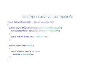 Паттерн типа vs. интерфейс
struct MyAsyncEnumerable : IAsyncEnumerable<int>
{
public async IAsyncEnumerator<int> GetAsyncEnumerator(
CancellationToken cancellationToken /*= default*/)
{
yield return await Task.FromResult(0);
}
public async Task Print()
{
await foreach (var x in this)
Console.WriteLine(x);
}
}
 
