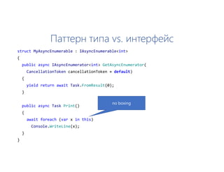 Паттерн типа vs. интерфейс
struct MyAsyncEnumerable : IAsyncEnumerable<int>
{
public async IAsyncEnumerator<int> GetAsyncEnumerator(
CancellationToken cancellationToken = default)
{
yield return await Task.FromResult(0);
}
public async Task Print()
{
await foreach (var x in this)
Console.WriteLine(x);
}
}
no boxing
 