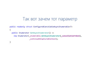 Так вот зачем тот параметр
public readonly struct ConfiguredCancelableAsyncEnumerable<T>
{
public Enumerator GetAsyncEnumerator() =>
new Enumerator(_enumerable.GetAsyncEnumerator(_cancellationToken),
_continueOnCapturedContext);
}
 