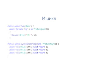 И цикл
static async Task Main() {
await foreach (var x in ProduceAsync())
{
Console.Write("{0} ", x);
}
}
static async IAsyncEnumerable<int> ProduceAsync() {
await Task.Delay(100); yield return 1;
await Task.Delay(100); yield return 2;
await Task.Delay(100); yield return 3;
}
 