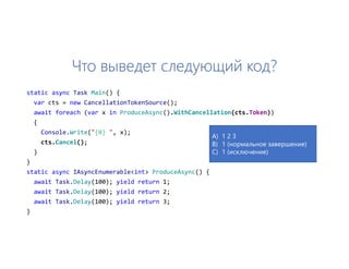 Что выведет следующий код?
static async Task Main() {
var cts = new CancellationTokenSource();
await foreach (var x in ProduceAsync().WithCancellation(cts.Token))
{
Console.Write("{0} ", x);
cts.Cancel();
}
}
static async IAsyncEnumerable<int> ProduceAsync() {
await Task.Delay(100); yield return 1;
await Task.Delay(100); yield return 2;
await Task.Delay(100); yield return 3;
}
A) 1 2 3
B) 1 (нормальное завершение)
C) 1 (исключение)
 