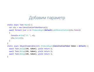 Добавим параметр
static async Task Main() {
var cts = new CancellationTokenSource();
await foreach (var x in ProduceAsync(default).WithCancellation(cts.Token))
{
Console.Write("{0} ", x);
cts.Cancel();
}
}
static async IAsyncEnumerable<int> ProduceAsync(CancellationToken token = default) {
await Task.Delay(100, token); yield return 1;
await Task.Delay(100, token); yield return 2;
await Task.Delay(100, token); yield return 3;
}
 