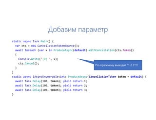 Добавим параметр
static async Task Main() {
var cts = new CancellationTokenSource();
await foreach (var x in ProduceAsync(default).WithCancellation(cts.Token))
{
Console.Write("{0} ", x);
cts.Cancel();
}
}
static async IAsyncEnumerable<int> ProduceAsync(CancellationToken token = default) {
await Task.Delay(100, token); yield return 1;
await Task.Delay(100, token); yield return 2;
await Task.Delay(100, token); yield return 3;
}
По-прежнему выводит “1 2 3”!!!
 