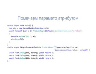 Помечаем параметр атрибутом
static async Task Main() {
var cts = new CancellationTokenSource();
await foreach (var x in ProduceAsync(default).WithCancellation(cts.Token))
{
Console.Write("{0} ", x);
cts.Cancel();
}
}
static async IAsyncEnumerable<int> ProduceAsync([EnumeratorCancellation]
CancellationToken token = default) {
await Task.Delay(100, token); yield return 1;
await Task.Delay(100, token); yield return 2;
await Task.Delay(100, token); yield return 3;
}
 
