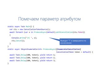 Помечаем параметр атрибутом
static async Task Main() {
var cts = new CancellationTokenSource();
await foreach (var x in ProduceAsync(default).WithCancellation(cts.Token))
{
Console.Write("{0} ", x);
cts.Cancel();
}
}
static async IAsyncEnumerable<int> ProduceAsync([EnumeratorCancellation]
CancellationToken token = default) {
await Task.Delay(100, token); yield return 1;
await Task.Delay(100, token); yield return 2;
await Task.Delay(100, token); yield return 3;
}
Выводит “1” и завершается по
исключению
 