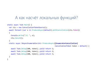 А как насчёт локальных функций?
static async Task Main() {
var cts = new CancellationTokenSource();
await foreach (var x in ProduceAsync(default).WithCancellation(cts.Token))
{
Console.Write("{0} ", x);
cts.Cancel();
}
static async IAsyncEnumerable<int> ProduceAsync([EnumeratorCancellation]
CancellationToken token = default) {
await Task.Delay(100, token); yield return 1;
await Task.Delay(100, token); yield return 2;
await Task.Delay(100, token); yield return 3;
}
}
 