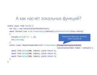 А как насчёт локальных функций?
static async Task Main() {
var cts = new CancellationTokenSource();
await foreach (var x in ProduceAsync(default).WithCancellation(cts.Token))
{
Console.Write("{0} ", x);
cts.Cancel();
}
static async IAsyncEnumerable<int> ProduceAsync([EnumeratorCancellation]
CancellationToken token = default) {
await Task.Delay(100, token); yield return 1;
await Task.Delay(100, token); yield return 2;
await Task.Delay(100, token); yield return 3;
}
}
Локальные функции не могут
иметь атрибутов
 