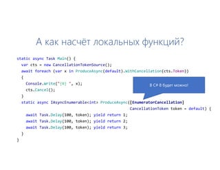 А как насчёт локальных функций?
static async Task Main() {
var cts = new CancellationTokenSource();
await foreach (var x in ProduceAsync(default).WithCancellation(cts.Token))
{
Console.Write("{0} ", x);
cts.Cancel();
}
static async IAsyncEnumerable<int> ProduceAsync([EnumeratorCancellation]
CancellationToken token = default) {
await Task.Delay(100, token); yield return 1;
await Task.Delay(100, token); yield return 2;
await Task.Delay(100, token); yield return 3;
}
}
В C# 8 будет можно!
 