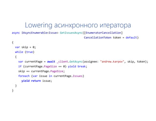Lowering асинхронного итератора
async IAsyncEnumerable<Issue> GetIssuesAsync([EnumeratorCancellation]
CancellationToken token = default)
{
var skip = 0;
while (true)
{
var currentPage = await _client.GetAsync(assignee: "andrew.karpov", skip, token);
if (currentPage.PageSize == 0) yield break;
skip += currentPage.PageSize;
foreach (var issue in currentPage.Issues)
yield return issue;
}
}
 