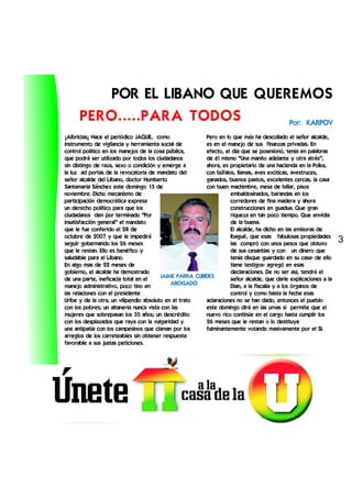 POR EL LIBANO QUE QUEREMOS
      PERO.....PARA TODOS      Por: KARPOV
¡Albricias¡ Nace el periódico JAQUE, como                Pero en lo que más ha descollado el señor alcalde,
instrumento de vigilancia y herramienta social de        es en el manejo de sus finanzas privadas. En
control político en los manejos de la cosa pública,      efecto, el día que se posesionó, tenía en palabras
que podrá ser utilizado por todos los ciudadanos         de él mismo “Una manito adelante y otra atrás”,
sin distingo de raza, sexo o condición y emerge a        ahora, es propietario de una hacienda en la Polka,
la luz ad portas de la revocatoria de mandato del        con búfalos, llamas, aves exóticas, avestruces,
señor alcalde del Líbano, doctor Humberto                ganados, buenos pastos, excelentes cercas, la casa
Santamaría Sánchez este domingo 15 de                    con buen machimbre, mesa de billar, pisos
noviembre. Dicho mecanismo de                                      embaldosinados, barandas en los
participación democrática expresa                                  corredores de fina madera y ahora
un derecho político para que los                                   construcciones en guadua. Que gran
ciudadanos den por terminado “Por                                  riqueza en tan poco tiempo. Que envidia
insatisfacción general” el mandato                                 de la buena.
que le fue conferido el 28 de                                      El alcalde, ha dicho en las emisoras de
octubre de 2007 y que le impedirá                                  Ibagué, que esas fabulosas propiedades
seguir gobernando los 26 meses                                     las compró con unos pesos que obtuvo
                                                                                                                 3
que le restan. Ello es benéfico y                                  de sus cesantías y con un dinero que
saludable para el Líbano.                                          tenía disque guardado en su casa- de ello
En algo mas de 22 meses de                                         tiene testigos- agregó en esas
gobierno, el alcalde ha demostrado                                 declaraciones. De no ser así, tendrá el
                                         JAIME PARRA CUBIDES
de una parte, ineficacia total en el                               señor alcalde, que darle explicaciones a la
                                             ABOGADO
manejo administrativo, poco tino en                                Dian, a la fiscalía y a los órganos de
las relaciones con el presidente                                   control y como hasta la fecha esas
Uribe y de la otra, un vilipendio absoluto en el trato   aclaraciones no se han dado, entonces el pueblo
con los pobres; un altanería nunca vista con las         este domingo dirá en las urnas si permite que el
mujeres que sobrepasan los 35 años; un descrédito        nuevo rico continúe en el cargo hasta cumplir los
con los desplazados que raya con la vulgaridad y         26 meses que le restan o lo destituye
una antipatía con los campesinos que claman por los      fulminantemente votando masivamente por el SI.
arreglos de los carreteables sin obtener respuesta
favorable a sus justas peticiones.
 