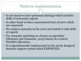 Platform implementation
 In one hand we have personal ontology which includes
skills of university experts
 In other hand we have unstructured text of news which
are expressed
 We analyze semantic in the news and match it with skills
of experts
 For semantic matching we choose an algorithm
(Momtazi and Naumann, 2013) based on a Latent
Dirichlet allocation.
 It is algorithmically implemented in the newly designed
decision support system titled EXPERTIZE.
 
