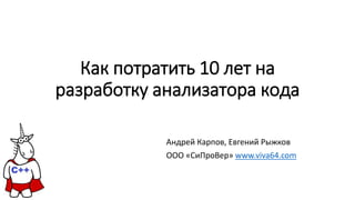 Как потратить 10 лет на
разработку анализатора кода
Андрей Карпов, Евгений Рыжков
OOO «СиПроВер» www.viva64.com
 