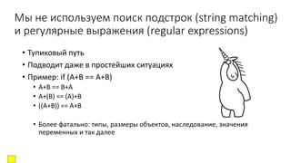 Мы не используем поиск подстрок (string matching)
и регулярные выражения (regular expressions)
• Тупиковый путь
• Подводит даже в простейших ситуациях
• Пример: if (A+B == A+B)
• A+B == B+A
• A+(B) == (A)+B
• ((A+B)) == A+B
• Более фатально: типы, размеры объектов, наследование, значения
переменных и так далее
 